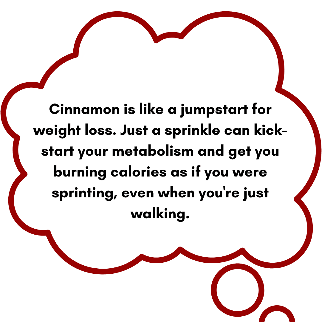 Cinnamon is like a jumpstart for weight loss. Just a sprinkle can kick-start your metabolism and get you burning calories as if you were sprinting, even when you're just walking.