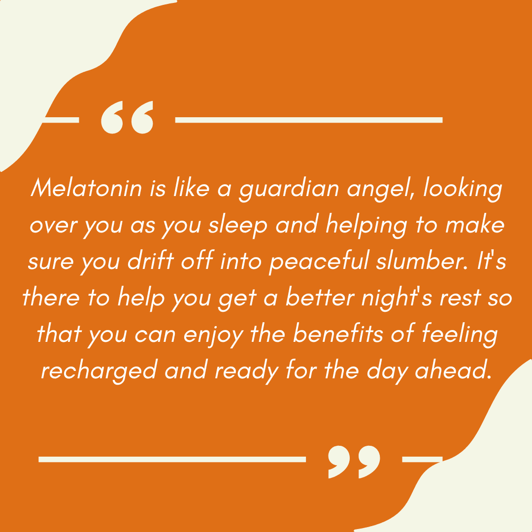 Melatonin is like a guardian angel, looking over you as you sleep and helping to make sure you drift off into peaceful slumber. It's there to help you get a better night's rest so that you can enjoy the benefits of feeling recharged and ready for the day ahead.